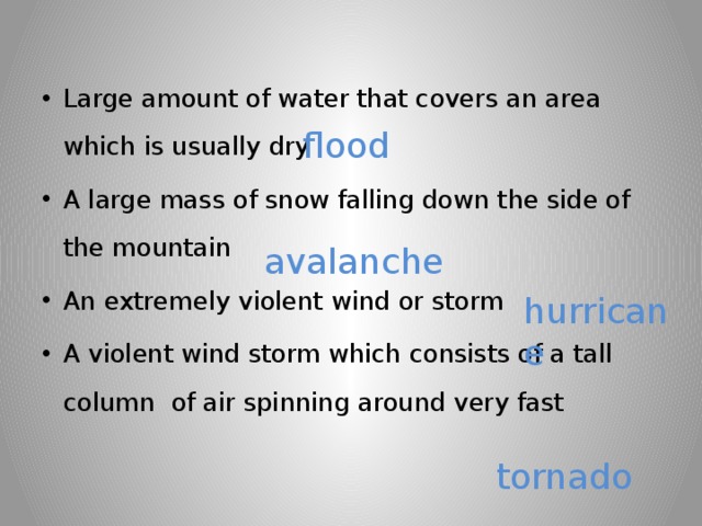 Large amount of water that covers an area which is usually dry A large mass of snow falling down the side of the mountain An extremely violent wind or storm A violent wind storm which consists of a tall column of air spinning around very fast flood avalanche hurricane tornado 