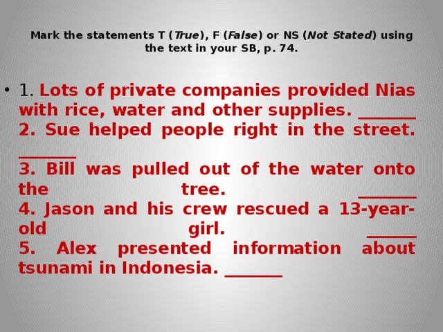  Mark the statements T ( True ), F ( False ) or NS ( Not Stated ) using the text in your SB, p. 74.   1. Lots of private companies provided Nias with rice, water and other supplies. _______  2. Sue helped people right in the street. _______  3. Bill was pulled out of the water onto the tree. _______  4. Jason and his crew rescued a 13-year-old girl. ______  5. Alex presented information about tsunami in Indonesia. _______ 
