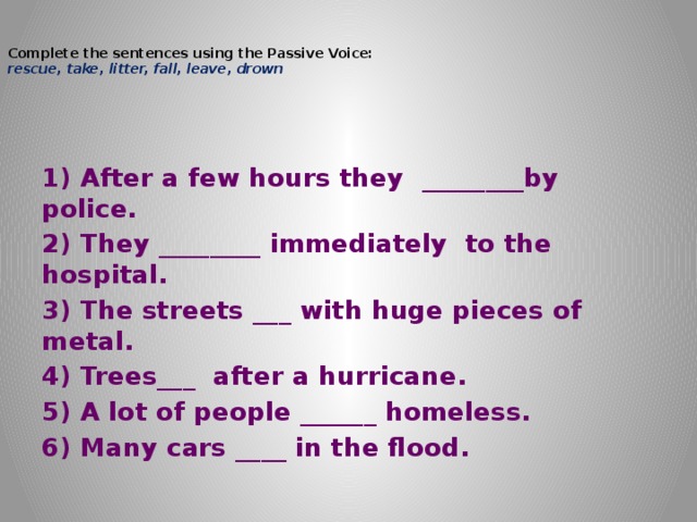   Complete the sentences using the Passive Voice:  rescue, take, litter, fall, leave, drown   1) After a few hours they  ________by police. 2) They ________ immediately  to the hospital. 3) The streets ___ with huge pieces of metal. 4) Trees___  after a hurricane. 5) A lot of people ______ homeless. 6) Many cars ____ in the flood. 