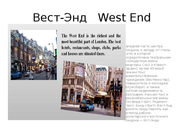 Вест-Энд West End западная часть центра Лондона, к западу от стены Сити, в которой сосредоточена театральная и концертная жизнь (кварталы Сохо и Ковент-Гарден), музеи (Южный Кенсингтон), правительственные учреждения (Вестминстер), университеты и колледжи (Блумсбери), а также элитная недвижимость (Белгравия, Кенсингтон) и фешенебельные магазины (Оксфорд-стрит, Риджент-стрит, Бонд-стрит). Вест-Энд принято представлять как антипод рабоче-пролетарского восточного Лондона — Ист-Энда. 