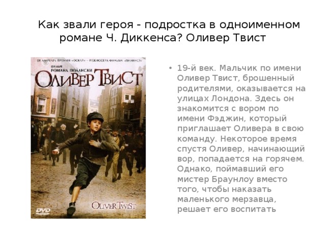  Как звали героя - подростка в одноименном романе Ч. Диккенса? Оливер Твист 19-й век. Мальчик по имени Оливер Твист, брошенный родителями, оказывается на улицах Лондона. Здесь он знакомится с вором по имени Фэджин, который приглашает Оливера в свою команду. Некоторое время спустя Оливер, начинающий вор, попадается на горячем. Однако, поймавший его мистер Браунлоу вместо того, чтобы наказать маленького мерзавца, решает его воспитать 