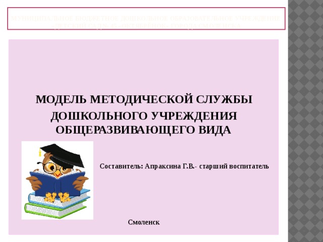 Муниципальное бюджетное дошкольное образовательное учреждение «Детский сад № 45 «Октябрёнок» города Смоленска    МОДЕЛЬ МЕТОДИЧЕСКОЙ СЛУЖБЫ ДОШКОЛЬНОГО УЧРЕЖДЕНИЯ ОБЩЕРАЗВИВАЮЩЕГО ВИДА    Составитель: Апраксина Г.В.- старший воспитатель     Смоленск  