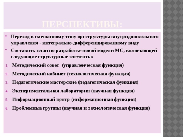 Перспективы: Переход к смешанному типу оргструктуры внутридошкольного управления - интегрально-дифференцированному виду Составить план по разработке новой модели МС, включающей следующие структурные элементы: Методический совет (управленческая функция) Методический кабинет (технологическая функция) Педагогические мастерские (педагогическая функция) Экспериментальная лаборатория (научная функция) Информационный центр (информационная функция) Проблемные группы (научная и технологическая функция) 