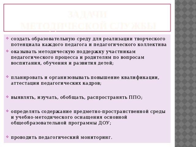 ЗАДАЧИ  методической службы создать образовательную среду для реализации творческого потенциала каждого педагога и педагогического коллектива оказывать методическую поддержку участникам педагогического процесса и родителям по вопросам воспитания, обучения и развития детей; планировать и организовывать повышение квалификации, аттестации педагогических кадров; выявлять, изучать, обобщать, распространять ППО; определять содержание предметно-пространственной среды и учебно-методического оснащения основной общеобразовательной программы ДОУ; проводить педагогический мониторинг. 