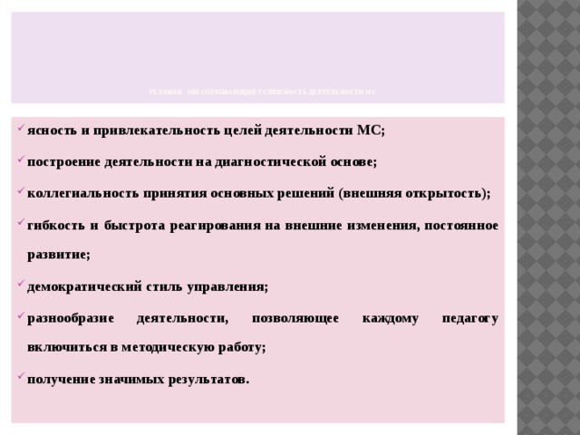         Условия, обеспечивающие успешность деятельности МС   ясность и привлекательность целей деятельности МС; построение деятельности на диагностической основе; коллегиальность принятия основных решений (внешняя открытость); гибкость и быстрота реагирования на внешние изменения, постоянное развитие; демократический стиль управления; разнообразие деятельности, позволяющее каждому педагогу включиться в методическую работу; получение значимых результатов. 