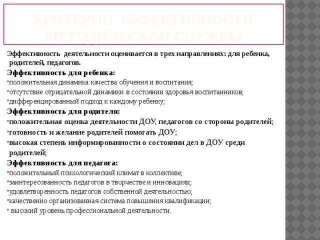 Критерии эффективности методической службы Эффективность деятельности оценивается в трех направлениях: для ребенка, родителей, педагогов. Эффективность для ребенка: положительная динамика качества обучения и воспитания; отсутствие отрицательной динамики в состоянии здоровья воспитанников; дифференцированный подход к каждому ребенку; Эффективность для родителя: положительная оценка деятельности ДОУ, педагогов со стороны родителей; готовность и желание родителей помогать ДОУ; высокая степень информированности о состоянии дел в ДОУ среди родителей; Эффективность для педагога: положительный психологический климат в коллективе; заинтересованность педагогов в творчестве и инновациях; удовлетворенность педагогов собственной деятельностью; качественно организованная система повышения квалификации;  высокий уровень профессиональной деятельности. 