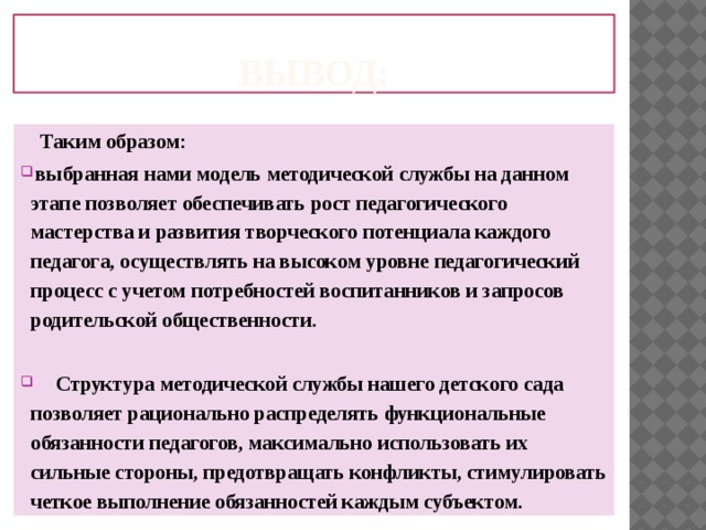 Вывод:  Таким образом:  выбранная нами модель методической службы на данном этапе позволяет обеспечивать рост педагогического мастерства и развития творческого потенциала каждого педагога, осуществлять на высоком уровне педагогический процесс с учетом потребностей воспитанников и запросов родительской общественности.   Структура методической службы нашего детского сада позволяет рационально распределять функциональные обязанности педагогов, максимально использовать их сильные стороны, предотвращать конфликты, стимулировать четкое выполнение обязанностей каждым субъектом. 