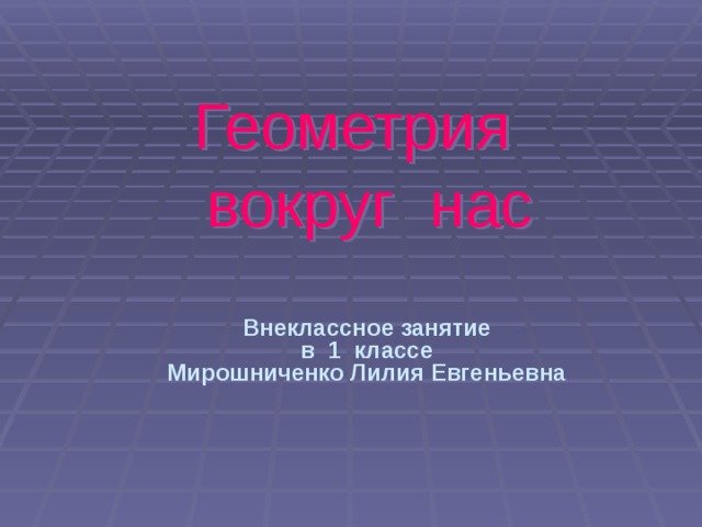 Геометрия  вокруг нас Внеклассное занятие в 1 классе Мирошниченко Лилия Евгеньевна 