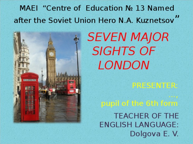 MAEI “Centre of Education № 13 Named  after the Soviet Union Hero N.A. Kuznetsov ”   SEVEN MAJOR SIGHTS OF LONDON PRESENTER: … , pupil of the 6th form TEACHER OF THE ENGLISH LANGUAGE: Dolgova E. V. 