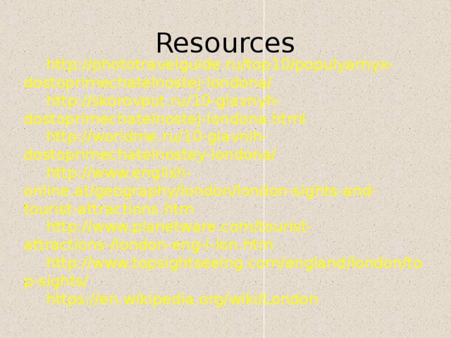 Resources http://phototravelguide.ru/top10/populyarnyx-dostoprimechatelnostej-londona/ http://skorovput.ru/10-glavnyh-dostoprimechatelnostej-londona.html http://worldme.ru/10-glavnih-dostoprimechatelnostey-londona/ http://www.english-online.at/geography/london/london-sights-and-tourist-attractions.htm http://www.planetware.com/tourist-attractions-/london-eng-l-lon.htm http://www.topsightseeing.com/england/london/top-sights/ https://en.wikipedia.org/wiki/London 