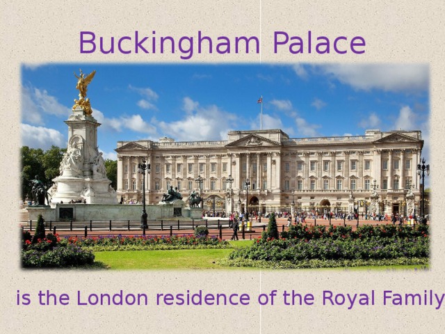  Buckingham Palace If you're wondering whether the Queen is in, look at the flagpole at the top of the building: if the royal standard is flying day and night, she's at home. is the London residence of the Royal Family  