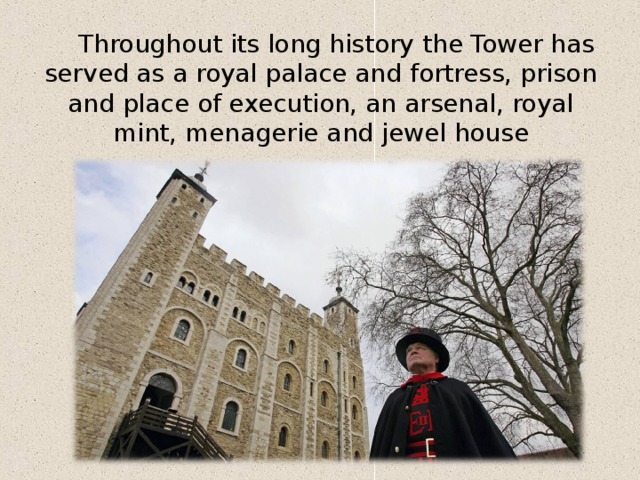 Throughout its long history the Tower has served as a royal palace and fortress, prison and place of execution, an arsenal, royal mint, menagerie and jewel house 