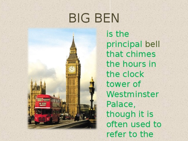 BIG BEN is the principal bell that chimes the hours in the clock tower of Westminster Palace, though it is often used to refer to the tower itself 