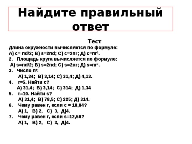 Найдите правильный ответ Тест Длина окружности вычисляется по формуле: А ) c= п d/2; B) s=2 п d; C ) c=2 п r ; Д ) c= п r 2 . 2. Площадь круга вычисляется по формуле:  А ) s= п d/2; B) s=2 п d; C) s=2 п r; Д ) s= п r 2 . 3. Число п≈  А) 1,34; В) 3,14; С) 31,4; Д) 4,13. 4. r =5. Найти с?  А) 31,4; В) 3,14; С) 314; Д) 1,34 5. r =10. Найти s ?  А) 31,4; В) 78,5; С) 225; Д) 314. 6. Чему равен r , если с = 18,84?  А) 1, В) 2, С) 3, Д)4. 7. Чему равен r , если s =12,56?  А) 1, В) 2, С) 3, Д)4. 