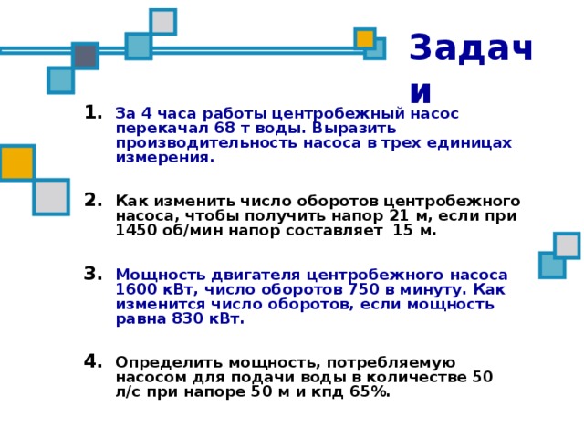Задачи За 4 часа работы центробежный насос перекачал 68 т воды. Выразить производительность насоса в трех единицах измерения.  Как изменить число оборотов центробежного насоса, чтобы получить напор 21 м, если при 1450 об/мин напор составляет 15 м.  Мощность двигателя центробежного насоса 1600 кВт, число оборотов 750 в минуту. Как изменится число оборотов, если мощность равна 830 кВт.  Определить мощность, потребляемую насосом для подачи воды в количестве 50 л/с при напоре 50 м и кпд 65%.  