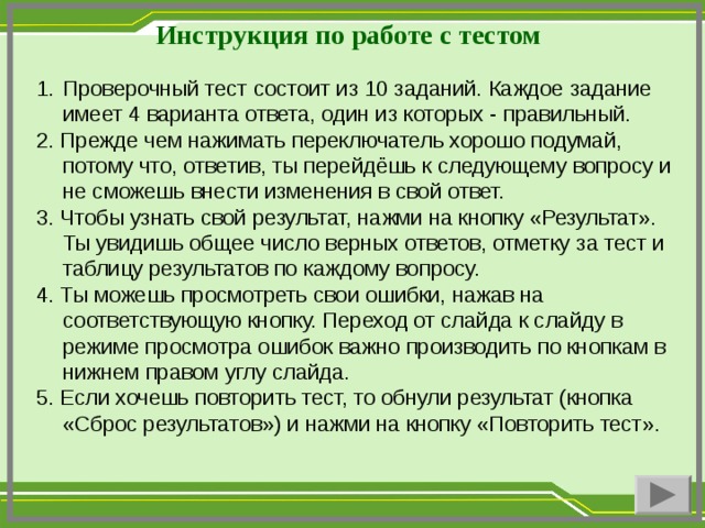 Инструкция по работе с тестом Проверочный тест состоит из 10 заданий. Каждое задание имеет 4 варианта ответа, один из которых - правильный. 2. Прежде чем нажимать переключатель хорошо подумай, потому что, ответив, ты перейдёшь к следующему вопросу и не сможешь внести изменения в свой ответ. 3. Чтобы узнать свой результат, нажми на кнопку «Результат». Ты увидишь общее число верных ответов, отметку за тест и таблицу результатов по каждому вопросу. 4. Ты можешь просмотреть свои ошибки, нажав на соответствующую кнопку. Переход от слайда к слайду в режиме просмотра ошибок важно производить по кнопкам в нижнем правом углу слайда. 5. Если хочешь повторить тест, то обнули результат (кнопка «Сброс результатов») и нажми на кнопку «Повторить тест».
