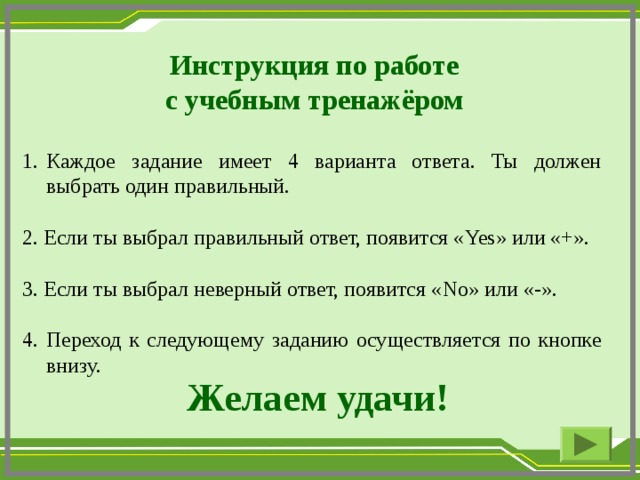 Инструкция по работе с учебным тренажёром Каждое задание имеет 4 варианта ответа. Ты должен выбрать один правильный. 2. Если ты выбрал правильный ответ, появится « Yes » или «+». 3. Если ты выбрал неверный ответ, появится « No » или «-». 4. Переход к следующему заданию осуществляется по кнопке внизу. Желаем удачи!