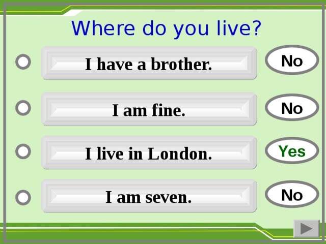 Where do you live ?  No I have a brother. I am fine. No I live in London. Yes I am seven. No