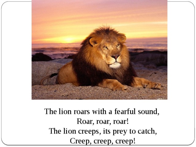 The lion roars with a fearful sound,  Roar, roar, roar!  The lion creeps, its prey to catch,  Creep, creep, creep!