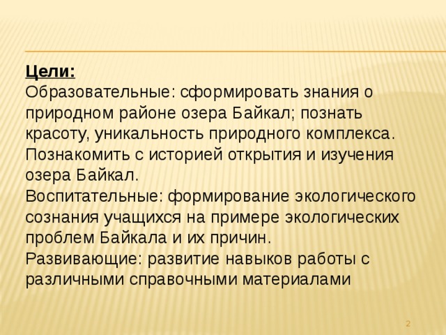 Цели: Образовательные: сформировать знания о природном районе озера Байкал; познать красоту, уникальность природного комплекса. Познакомить с историей открытия и изучения озера Байкал. Воспитательные: формирование экологического сознания учащихся на примере экологических проблем Байкала и их причин. Развивающие: развитие навыков работы с различными справочными материалами  