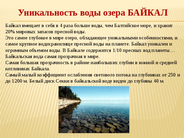 Уникальность воды озера БАЙКАЛ Байкал вмещает в себя в 4 раза больше воды, чем Балтийское море, и хранит 20% мировых запасов пресной воды. Это самое глубокое в мире озеро, обладающее уникальными особенностями, и самое крупное водохранилище пресной воды на планете. Байкал уникален и огромным объемом воды. В Байкале содержится 1/10 пресных вод планеты… Байкальская вода самая прозрачная в мире. Самая большая прозрачность в районе наибольших глубин в южной и средней котловинах Байкала. Самый малый коэффициент ослабления светового потока на глубиинах от 250 и до 1200 м. Белый диск Секки в байкальской воде виден до глубины 40 м. 