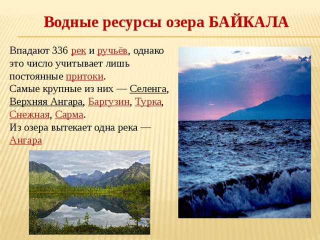 Водные ресурсы озера БАЙКАЛА Впадают 336 рек и ручьёв , однако это число учитывает лишь постоянные притоки . Самые крупные из них — Селенга , Верхняя Ангара , Баргузин , Турка , Снежная , Сарма . Из озера вытекает одна река — Ангара  