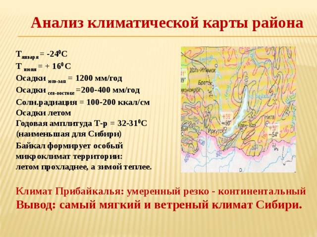 Анализ климатической карты района Т января = -24 0 С Т июня = + 16 0 С Осадки юго-зап = 1200 мм/год Осадки сев-востоке =200-400 мм/год Солн.радиация = 100-200 ккал/см Осадки летом Годовая амплитуда Т-р = 32-31 0 С (наименьшая для Сибири)  Байкал формирует особый микроклимат территории: летом прохладнее, а зимой теплее.  Климат Прибайкалья: умеренный резко - континентальный Вывод: самый мягкий и ветреный климат Сибири. 