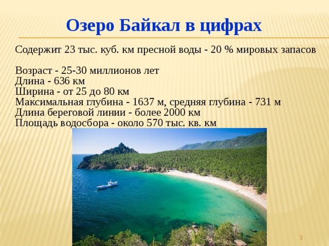 Озеро Байкал в цифрах Содержит 23 тыс. куб. км пресной воды - 20 % мировых запасов   Возраст - 25-30 миллионов лет  Длина - 636 км  Ширина - от 25 до 80 км  Максимальная глубина - 1637 м, средняя глубина - 731 м  Длина береговой линии - более 2000 км  Площадь водосбора - около 570 тыс. кв. км    