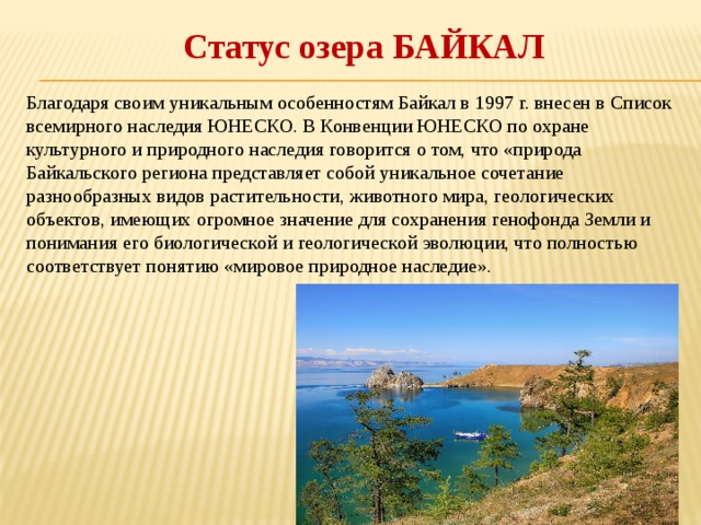 Статус озера БАЙКАЛ Благодаря своим уникальным особенностям Байкал в 1997 г. внесен в Список всемирного наследия ЮНЕСКО. В Конвенции ЮНЕСКО по охране культурного и природного наследия говорится о том, что «природа Байкальского региона представляет собой уникальное сочетание разнообразных видов растительности, животного мира, геологических объектов, имеющих огромное значение для сохранения генофонда Земли и понимания его биологической и геологической эволюции, что полностью соответствует понятию «мировое природное наследие». 