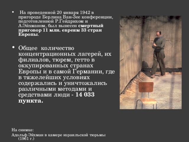  На проведенной 20 января 1942 в пригороде Берлина Ван-Зее конференции, подготовленной Р.Гейдрихом и А.Эйхманом, был вынесен смертный приговор 11 млн. евреям 33 стран Европы .  Общее количество концентрационных лагерей, их филиалов, тюрем, гетто в оккупированных странах Европы и в самой Германии, где в тяжелейших условиях содержались и уничтожались различными методами и средствами люди - 14 033 пункта.        На снимке: Адольф Эйхман в камере израильской тюрьмы (1961 г.) 