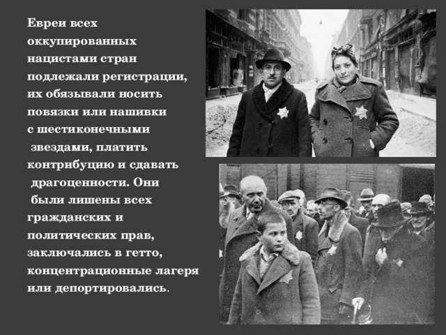 Евреи всех оккупированных нацистами стран подлежали регистрации, их обязывали носить повязки или нашивки с шестиконечными  звездами, платить контрибуцию и сдавать  драгоценности. Они  были лишены всех гражданских и политических прав, заключались в гетто, концентрационные лагеря или депортировались . 