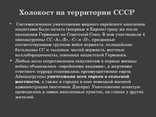 Холокост на территории СССР  Систематическое уничтожение мирного еврейского населения нацистами было начато (впервые в Европе) сразу же после нападения Германии на Советский Союз. В нем участвовали 4 айнзацгруппы СС «А»,«В», «С» и «D», приданные соответствующим группам войск вермахта, полицейские батальоны СС и тыловых частей вермахта, местные коллаборационисты, союзники нацистской Германии. Любые акты сопротивления оккупантам в первые месяцы войны объявлялись «еврейскими акциями», а жертвами ответного террора становились преимущественно евреи. Айнзацгруппы уничтожали всех евреев в сельской местности , а также в городах в зоне немецкой военной администрации (восточнее Днепра). Уничтожение зачастую проводилось в самих населенных пунктах, на глазах у других жителей. 