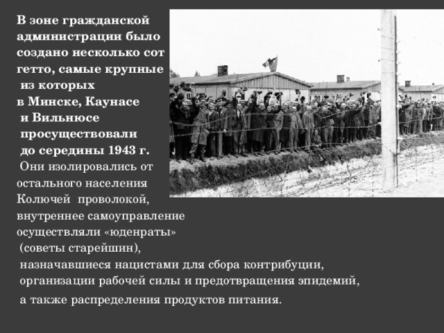 В зоне гражданской администрации было создано несколько сот гетто, самые крупные  из которых в Минске, Каунасе  и Вильнюсе  просуществовали  до середины 1943 г.  Они изолировались от остального населения Колючей проволокой, внутреннее самоуправление осуществляли «юденраты»  (советы старейшин),  назначавшиеся нацистами для сбора контрибуции,  организации рабочей силы и предотвращения эпидемий,  а также распределения продуктов питания.  