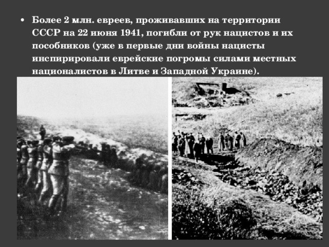 Более 2 млн. евреев, проживавших на территории СССР на 22 июня 1941, погибли от рук нацистов и их пособников (уже в первые дни войны нацисты инспирировали еврейские погромы силами местных националистов в Литве и Западной Украине). 