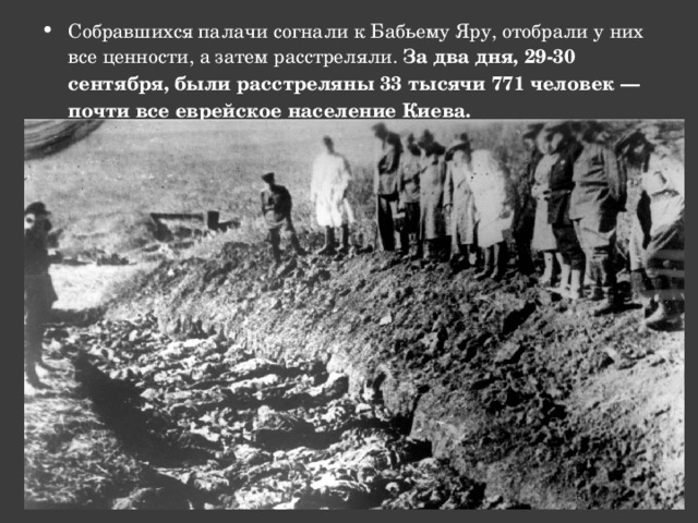 Собравшихся палачи согнали к Бабьему Яру, отобрали у них все ценности, а затем расстреляли. За два дня, 29-30 сентября, были расстреляны 33 тысячи 771 человек — почти все еврейское население Киева. 