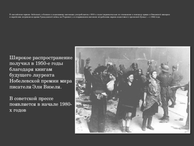 В английском термин «holocaust» в близких к нынешнему значениях употребляется с 1910-х годов (первоначально по отношению к геноциду армян в Османской империи и еврейским погромам во время Гражданской войны на Украине), а в современном значении истребления евреев нацистами (с прописной буквы) — с 1942 года. Широкое распространение получил в 1950-е годы благодаря книгам будущего лауреата Нобелевской премии мира писателя Эли Визеля. В советской прессе появляется в начале 1980-х годов 