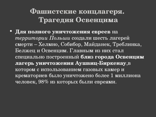 Фашистские концлагеря.  Трагедия Освенцима Для полного уничтожения евреев на территории Польши создали шесть лагерей смерти – Хелмно, Собибор, Майданек, Треблинка, Белжец и Освенцим. Главным из них стал специально построенный близ города Освенцим лагерь уничтожения Аушвиц-Биркенау ,в котором с использованием газовых камер и крематориев было уничтожено более 1 миллиона человек, 98% из которых были евреями.   