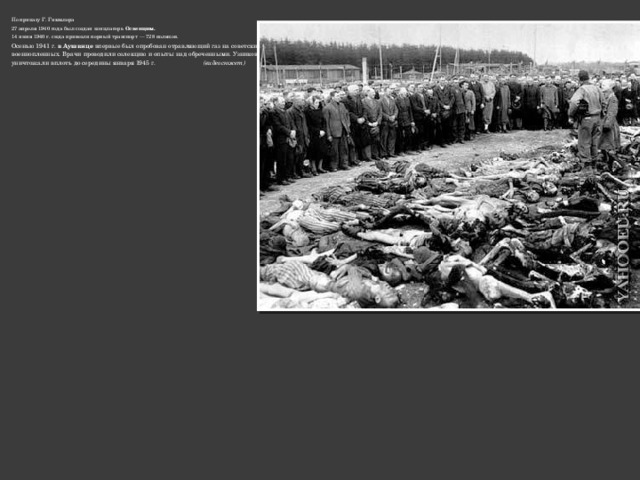 По приказу Г. Гиммлера 27 апреля 1940 года был создан концлагерь Освенцим.  14 июня 1940 г. сюда привезли первый транспорт — 728 поляков. Осенью 1941 г. в Аушвице впервые был опробован отравляющий газ на советских военнопленных. Врачи проводили селекцию и опыты над обреченными. Узников уничтожали вплоть до середины января 1945 г. (видеосюжет) 