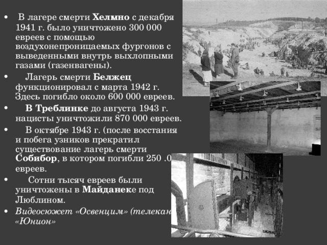  В лагере смерти Хелмно с декабря 1941 г. было уничтожено 300 000 евреев с помощью воздухонепроницаемых фургонов с выведенными внутрь выхлопными газами (газенвагены).  Лагерь смерти Белжец функционировал с марта 1942 г. Здесь погибло около 600 000 евреев.  В Треблинке до августа 1943 г. нацисты уничтожили 870 000 евреев.  В октябре 1943 г. (после восстания и побега узников прекратил существование лагерь смерти Собибор , в котором погибли 250 .000 евреев.  Сотни тысяч евреев были уничтожены в Майданек е под Люблином. Видеосюжет «Освенцим» (телеканал «Юнион»  