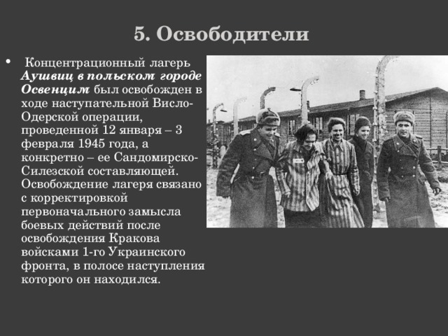 5. Освободители  Концентрационный лагерь Аушвиц в польском городе Освенцим был освобожден в ходе наступательной Висло-Одерской операции, проведенной 12 января – 3 февраля 1945 года, а конкретно – ее Сандомирско-Силезской составляющей. Освобождение лагеря связано с корректировкой первоначального замысла боевых действий после освобождения Кракова войсками 1-го Украинского фронта, в полосе наступления которого он находился. 