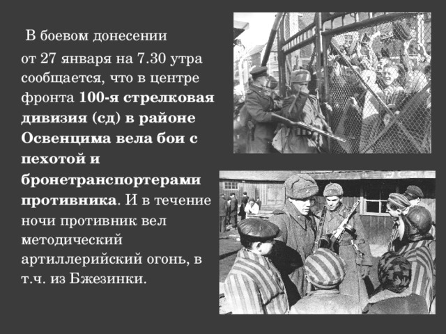  В боевом донесении  от 27 января на 7.30 утра сообщается, что в центре фронта 100-я стрелковая дивизия (сд) в районе Освенцима вела бои с пехотой и бронетранспортерами противника . И в течение ночи противник вел методический артиллерийский огонь, в т.ч. из Бжезинки. 