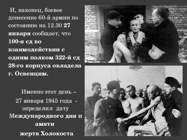  И, наконец, боевое донесение 60-й армии по состоянию на 12.30 27 января сообщает, что 100-я сд во взаимодействии с одним полком 322-й сд 28-го корпуса овладела г. Освенцим.   Именно этот день –  27 января 1945 года - определил дату М еждународного   дня   памяти    жертв   Холокоста  