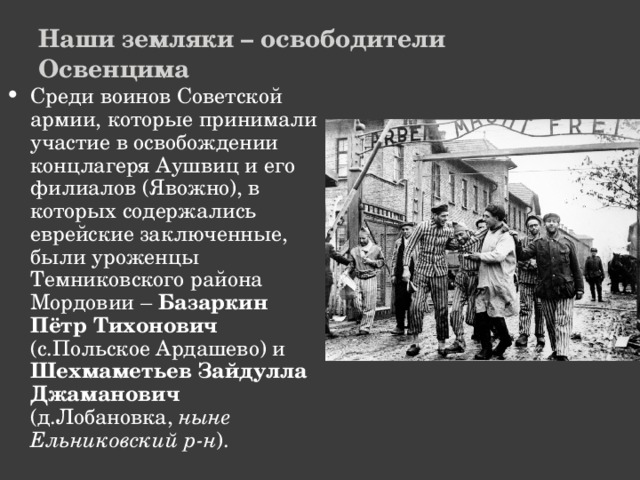 Наши земляки – освободители Освенцима Среди воинов Советской армии, которые принимали участие в освобождении концлагеря Аушвиц и его филиалов (Явожно), в которых содержались еврейские заключенные, были уроженцы Темниковского района Мордовии – Базаркин Пётр Тихонович (с.Польское Ардашево) и Шехмаметьев Зайдулла Джаманович (д.Лобановка, ныне Ельниковский р-н ). 