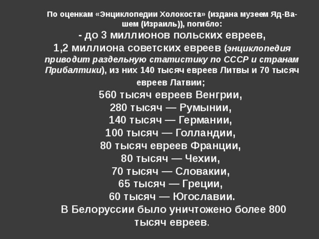 По оценкам «Энциклопедии Холокоста» (издана музеем Яд-Ва-шем (Израиль)), погибло:  - до 3 миллионов польских евреев, 1,2 миллиона советских евреев ( энциклопедия приводит раздельную статистику по СССР и странам Прибалтики ), из них 140 тысяч евреев Литвы и 70 тысяч евреев Латвии;  560 тысяч евреев Венгрии, 280 тысяч — Румынии, 140 тысяч — Германии, 100 тысяч — Голландии, 80 тысяч евреев Франции, 80 тысяч — Чехии, 70 тысяч — Словакии, 65 тысяч — Греции, 60 тысяч — Югославии.  В Белоруссии было уничтожено более 800 тысяч евреев . 