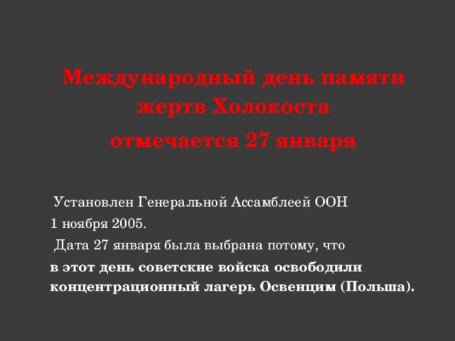 Международный день памяти жертв Холокоста отмечается 27 января   Установлен Генеральной Ассамблеей ООН 1 ноября 2005.  Дата 27 января была выбрана потому, что в этот день советские войска освободили концентрационный лагерь Освенцим (Польша).  