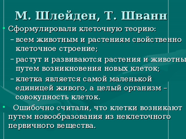 М. Шлейден, Т. Шванн всем животным и растениям свойственно клеточное строение; растут и развиваются растения и животные путем возникновения новых клеток; клетка является самой маленькой единицей живого, а целый организм – совокупность клеток. всем животным и растениям свойственно клеточное строение; растут и развиваются растения и животные путем возникновения новых клеток; клетка является самой маленькой единицей живого, а целый организм – совокупность клеток. 