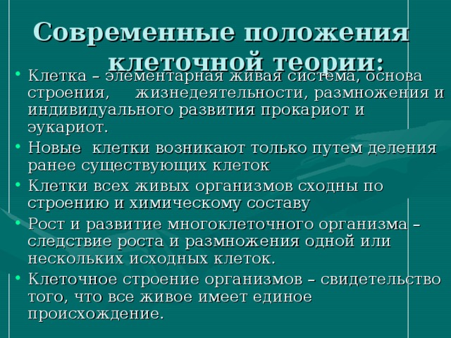 Современные положения  клеточной теории: Клетка – элементарная живая система, основа строения, жизнедеятельности, размножения и индивидуального развития прокариот и эукариот. Новые клетки возникают только путем деления ранее существующих клеток Клетки всех живых организмов сходны по строению и химическому составу Рост и развитие многоклеточного организма – следствие роста и размножения одной или нескольких исходных клеток. Клеточное строение организмов – свидетельство того, что все живое имеет единое происхождение. 