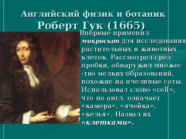 Английский физик и ботаник Роберт Гук (1665)  Впервые применил микроскоп  для исследования растительных и животных клеток. Рассмотрел срез пробки, обнаружил множес -тво мелких образований, похожие на пчелиные соты. Использовал слово « cell », что по англ. означает «камера», «ячейка», «келья». Назвал их «клетками».  