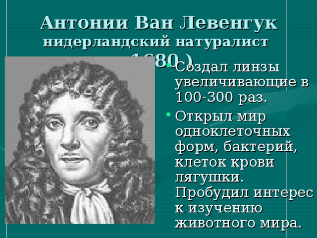 Антонии Ван Левенгук нидерландский натуралист ( 1680 ) Создал линзы увеличивающие в 100-300 раз. Открыл мир одноклеточных форм, бактерий, клеток крови лягушки. Пробудил интерес к изучению животного мира. 