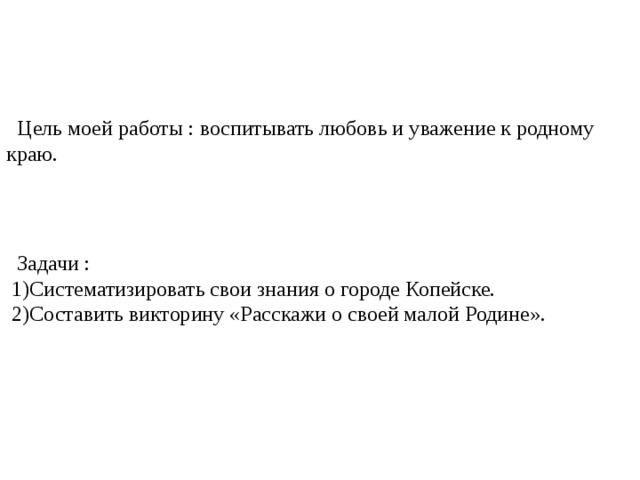 Цель  моей работы : воспитывать любовь и уважение к родному краю.  Задачи :  1)Систематизировать свои знания о городе Копейске.  2)Составить викторину «Расскажи о своей малой Родине».